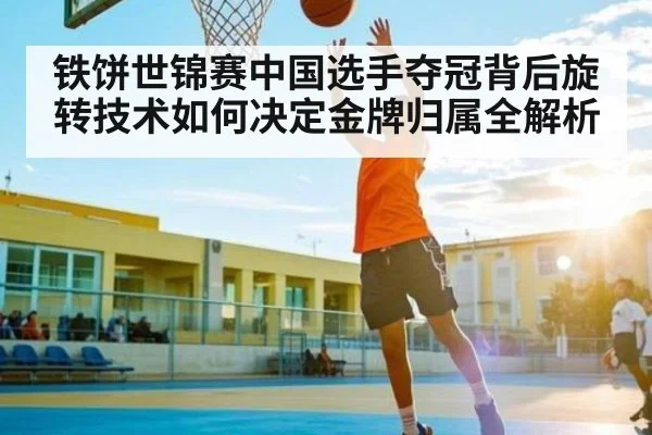 铁饼世锦赛中国选手夺冠背后旋转技术如何决定金牌归属全解析