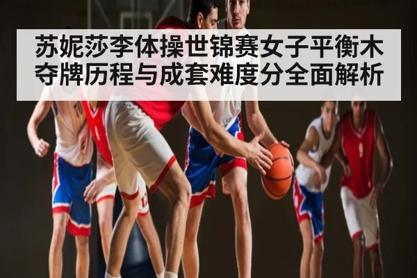 苏妮莎李体操世锦赛女子平衡木夺牌历程与成套难度分全面解析 - C7 entertainment